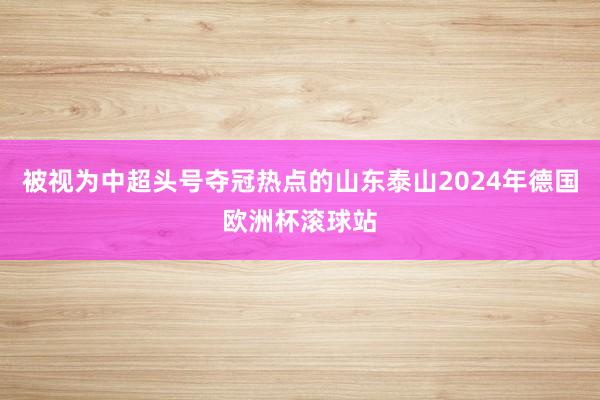 被视为中超头号夺冠热点的山东泰山2024年德国欧洲杯滚球站