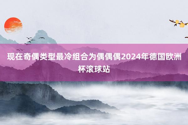 现在奇偶类型最冷组合为偶偶偶2024年德国欧洲杯滚球站