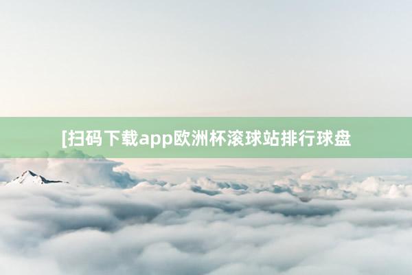 [扫码下载app欧洲杯滚球站排行球盘