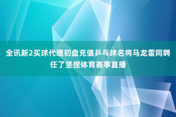 全讯新2买球代理初盘充值乒乓球名将马龙雷同聘任了坚捏体育赛事直播