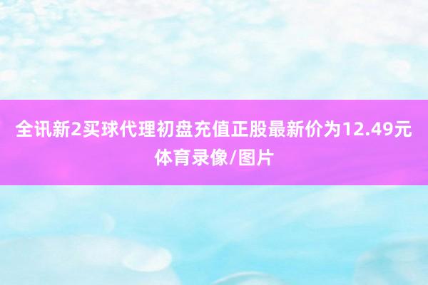 全讯新2买球代理初盘充值正股最新价为12.49元体育录像/图片