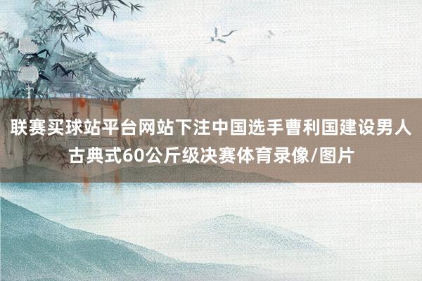 联赛买球站平台网站下注中国选手曹利国建设男人古典式60公斤级决赛体育录像/图片