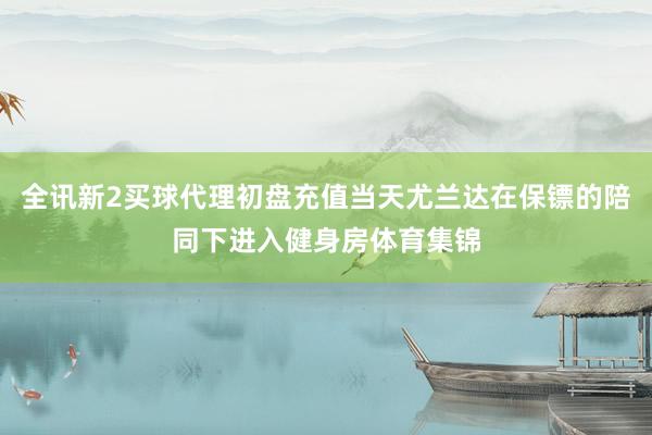 全讯新2买球代理初盘充值当天尤兰达在保镖的陪同下进入健身房体育集锦