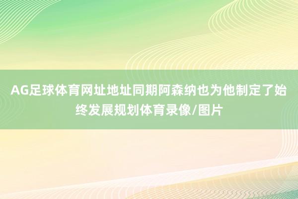 AG足球体育网址地址同期阿森纳也为他制定了始终发展规划体育录像/图片