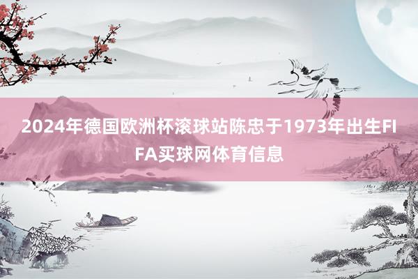 2024年德国欧洲杯滚球站陈忠于1973年出生FIFA买球网体育信息