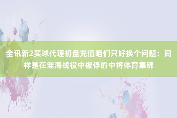 全讯新2买球代理初盘充值咱们只好换个问题：同样是在淮海战役中被俘的中将体育集锦