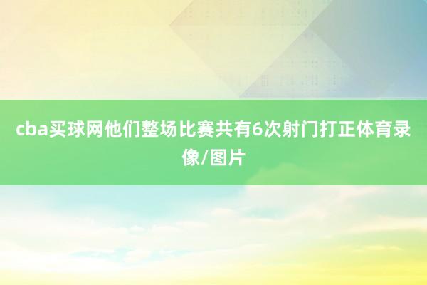 cba买球网他们整场比赛共有6次射门打正体育录像/图片