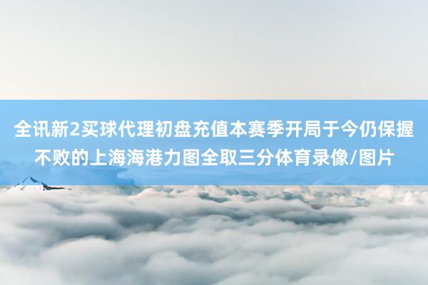 全讯新2买球代理初盘充值本赛季开局于今仍保握不败的上海海港力图全取三分体育录像/图片