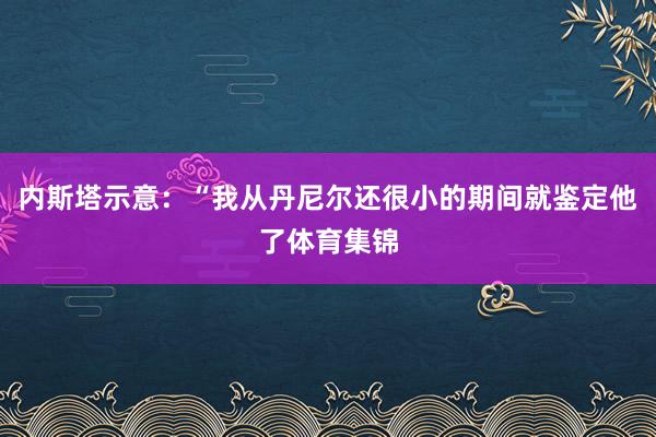 内斯塔示意：“我从丹尼尔还很小的期间就鉴定他了体育集锦