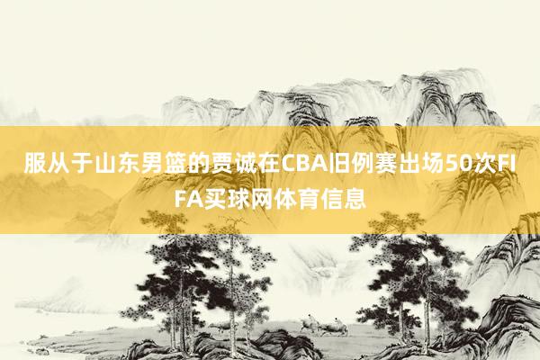 服从于山东男篮的贾诚在CBA旧例赛出场50次FIFA买球网体育信息