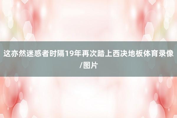 这亦然迷惑者时隔19年再次踏上西决地板体育录像/图片