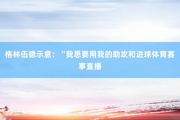 格林伍德示意：“我思要用我的助攻和进球体育赛事直播