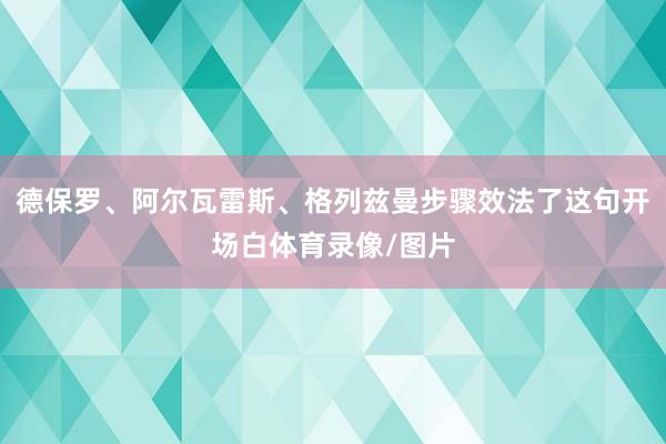 德保罗、阿尔瓦雷斯、格列兹曼步骤效法了这句开场白体育录像/图片