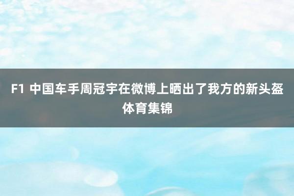 F1 中国车手周冠宇在微博上晒出了我方的新头盔体育集锦