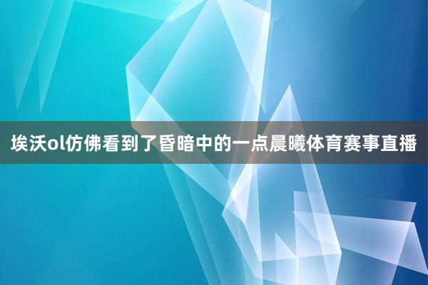 埃沃ol仿佛看到了昏暗中的一点晨曦体育赛事直播