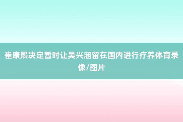 崔康熙决定暂时让吴兴涵留在国内进行疗养体育录像/图片