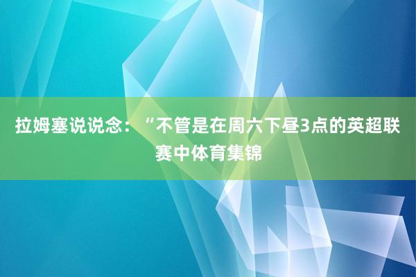 拉姆塞说说念：“不管是在周六下昼3点的英超联赛中体育集锦