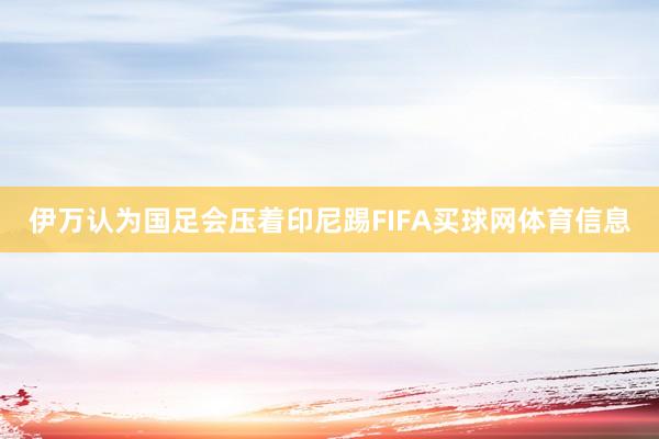 伊万认为国足会压着印尼踢FIFA买球网体育信息