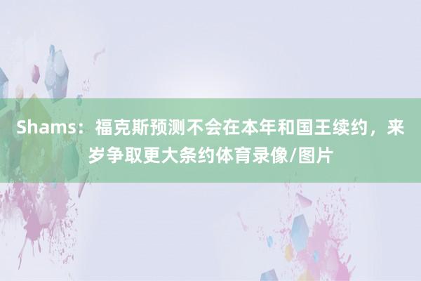 Shams：福克斯预测不会在本年和国王续约，来岁争取更大条约体育录像/图片