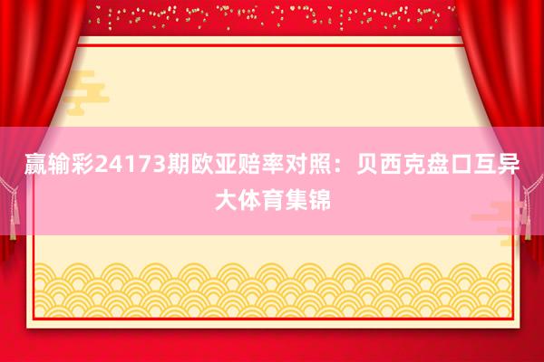 赢输彩24173期欧亚赔率对照：贝西克盘口互异大体育集锦