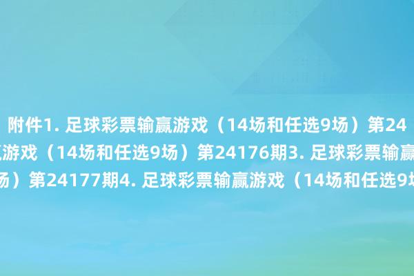 附件　　1. 足球彩票输赢游戏（14场和任选9场）第24175期　　2. 足球彩票输赢游戏（14场和任选9场）第24176期　　3. 足球彩票输赢游戏（14场和任选9场）第24177期　　4. 足球彩票输赢游戏（14场和任选9场）第24178期　　5. 足球彩票6场半全场输赢游戏第24223期　　6. 足球彩票6场半全场输赢游戏第24224期　　7. 足球彩票6场半全场输赢游戏第24225期　　8